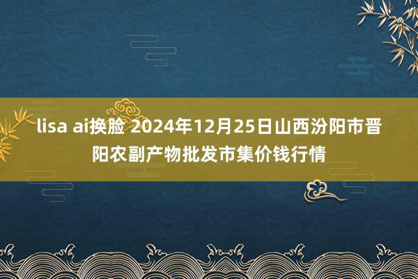 lisa ai换脸 2024年12月25日山西汾阳市晋阳农副产物批发市集价钱行情