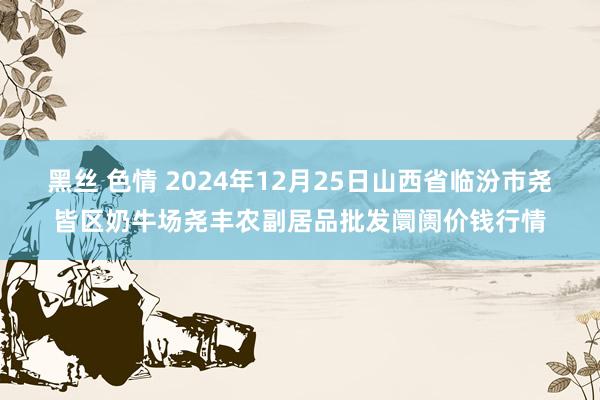 黑丝 色情 2024年12月25日山西省临汾市尧皆区奶牛场尧丰农副居品批发阛阓价钱行情