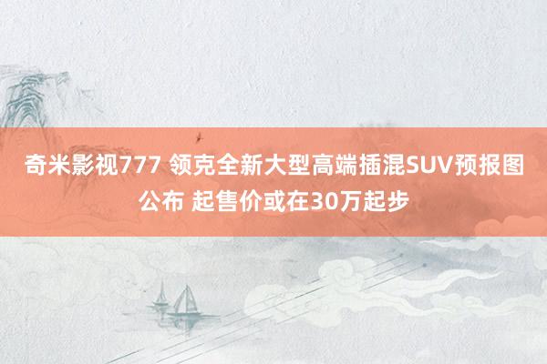 奇米影视777 领克全新大型高端插混SUV预报图公布 起售价或在30万起步