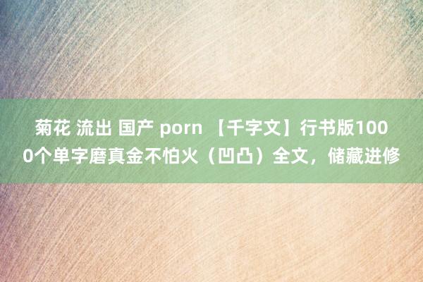 菊花 流出 国产 porn 【千字文】行书版1000个单字磨真金不怕火（凹凸）全文，储藏进修