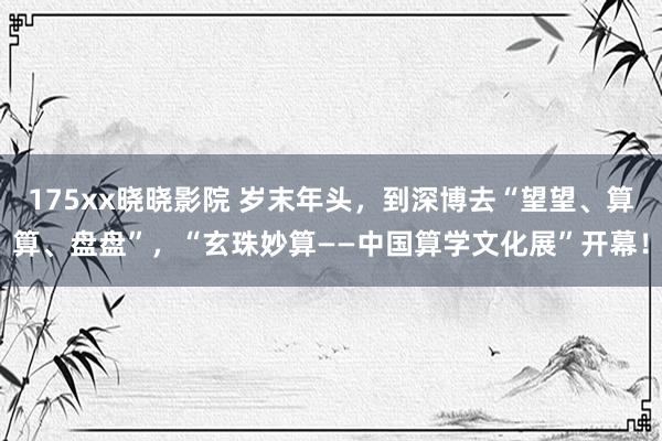 175xx晓晓影院 岁末年头，到深博去“望望、算算、盘盘”，“玄珠妙算——中国算学文化展”开幕！