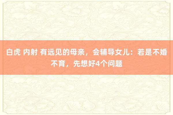 白虎 内射 有远见的母亲，会辅导女儿：若是不婚不育，先想好4个问题