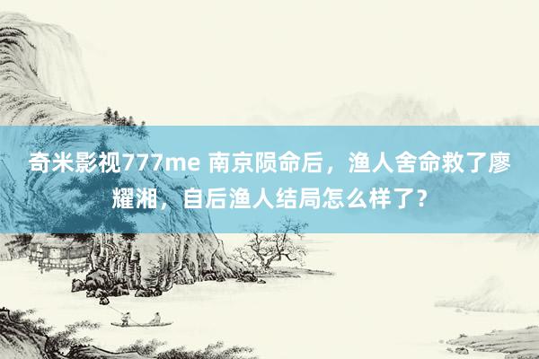 奇米影视777me 南京陨命后，渔人舍命救了廖耀湘，自后渔人结局怎么样了？