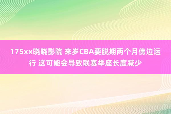 175xx晓晓影院 来岁CBA要脱期两个月傍边运行 这可能会导致联赛举座长度减少