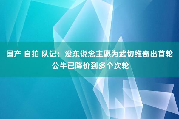 国产 自拍 队记：没东说念主愿为武切维奇出首轮 公牛已降价到多个次轮