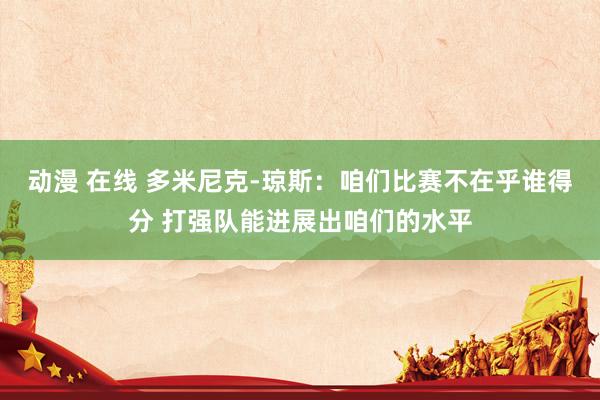 动漫 在线 多米尼克-琼斯：咱们比赛不在乎谁得分 打强队能进展出咱们的水平