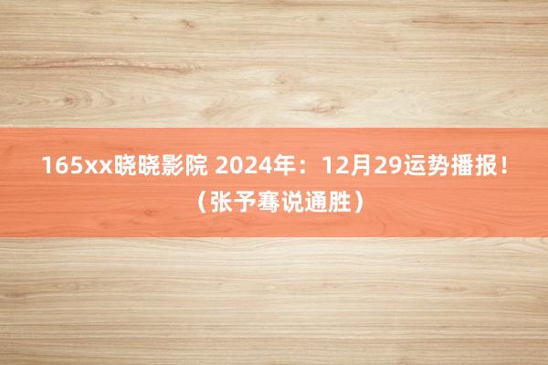 165xx晓晓影院 2024年：12月29运势播报！（张予骞说通胜）