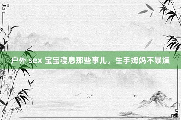 户外 sex 宝宝寝息那些事儿，生手姆妈不暴燥