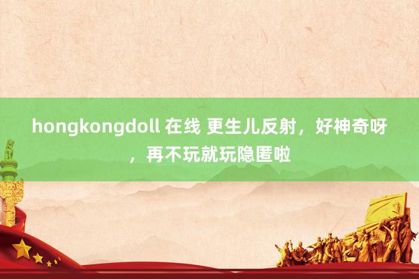 hongkongdoll 在线 更生儿反射，好神奇呀，再不玩就玩隐匿啦