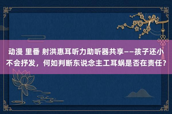 动漫 里番 射洪惠耳听力助听器共享——孩子还小不会抒发，何如判断东说念主工耳蜗是否在责任？