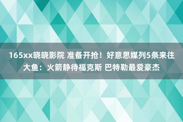 165xx晓晓影院 准备开抢！好意思媒列5条来往大鱼：火箭静待福克斯 巴特勒最爱豪杰