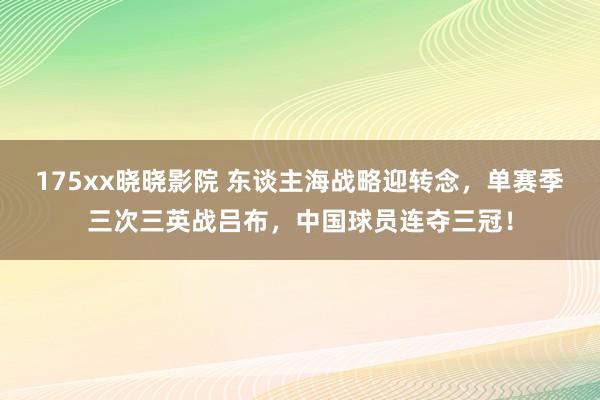 175xx晓晓影院 东谈主海战略迎转念，单赛季三次三英战吕布，中国球员连夺三冠！