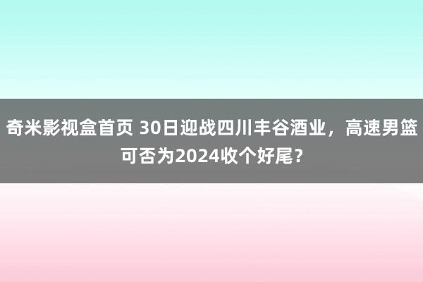 奇米影视盒首页 30日迎战四川丰谷酒业，高速男篮可否为2024收个好尾？