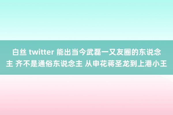 白丝 twitter 能出当今武磊一又友圈的东说念主 齐不是通俗东说念主 从申花蒋圣龙到上港小王