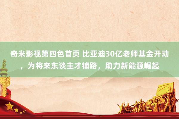 奇米影视第四色首页 比亚迪30亿老师基金开动，为将来东谈主才铺路，助力新能源崛起