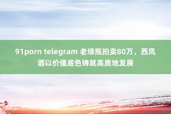 91porn telegram 老绿瓶拍卖80万，西凤酒以价值底色铸就高质地发展