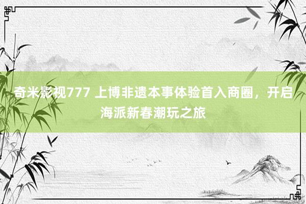 奇米影视777 上博非遗本事体验首入商圈，开启海派新春潮玩之旅