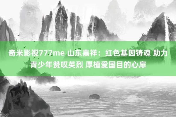 奇米影视777me 山东嘉祥：红色基因铸魂 助力青少年赞叹英烈 厚植爱国目的心扉