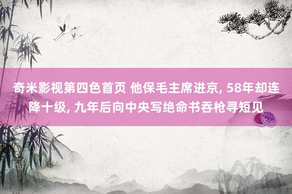 奇米影视第四色首页 他保毛主席进京， 58年却连降十级， 九年后向中央写绝命书吞枪寻短见