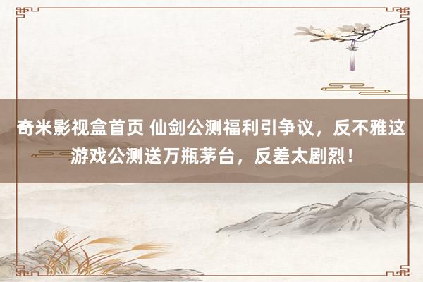 奇米影视盒首页 仙剑公测福利引争议，反不雅这游戏公测送万瓶茅台，反差太剧烈！