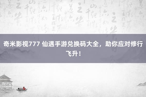 奇米影视777 仙遇手游兑换码大全，助你应对修行飞升！