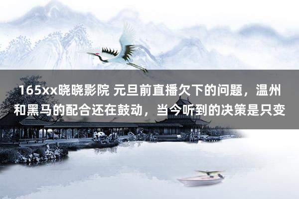 165xx晓晓影院 元旦前直播欠下的问题，温州和黑马的配合还在鼓动，当今听到的决策是只变