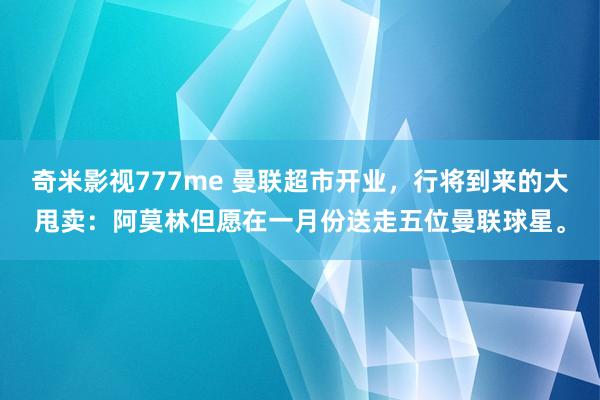 奇米影视777me 曼联超市开业，行将到来的大甩卖：阿莫林但愿在一月份送走五位曼联球星。