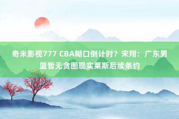 奇米影视777 CBA糊口倒计时？宋翔：广东男篮暂无贪图现实莱斯后续条约