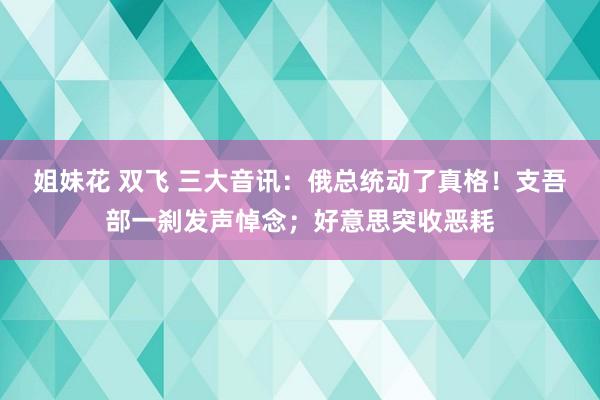 姐妹花 双飞 三大音讯：俄总统动了真格！支吾部一刹发声悼念；好意思突收恶耗