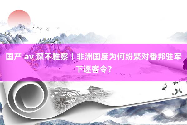 国产 av 深不雅察丨非洲国度为何纷繁对番邦驻军下逐客令？