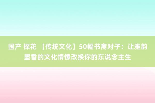 国产 探花 【传统文化】50幅书斋对子：让雅韵墨香的文化情愫改换你的东说念主生