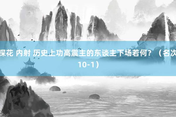 探花 内射 历史上功高震主的东谈主下场若何？（名次10-1）