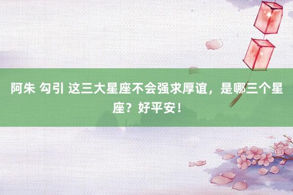 阿朱 勾引 这三大星座不会强求厚谊，是哪三个星座？好平安！