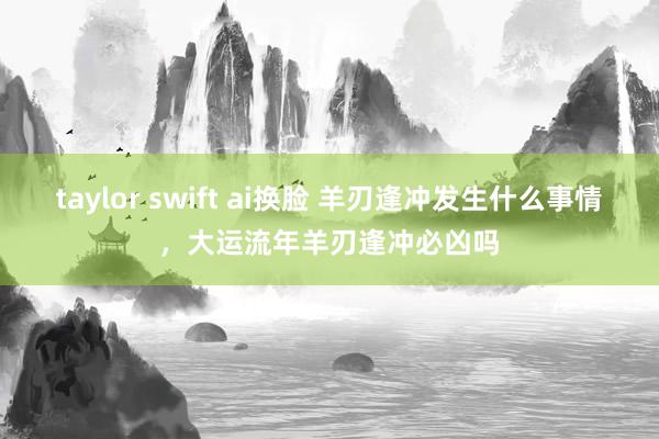 taylor swift ai换脸 羊刃逢冲发生什么事情，大运流年羊刃逢冲必凶吗