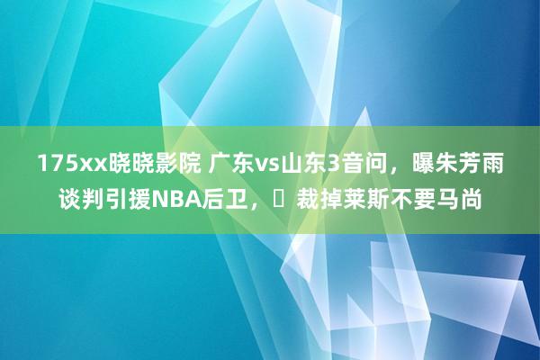 175xx晓晓影院 广东vs山东3音问，曝朱芳雨谈判引援NBA后卫，​裁掉莱斯不要马尚