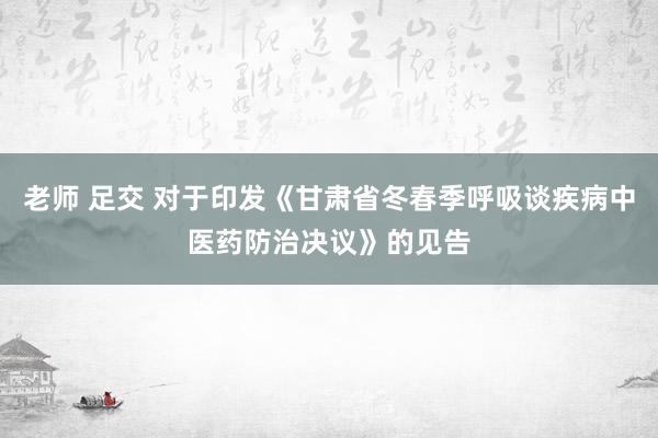 老师 足交 对于印发《甘肃省冬春季呼吸谈疾病中医药防治决议》的见告