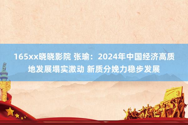 165xx晓晓影院 张瑜：2024年中国经济高质地发展塌实激动 新质分娩力稳步发展