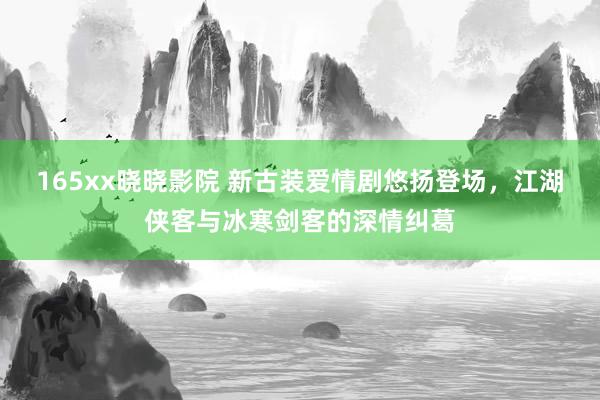 165xx晓晓影院 新古装爱情剧悠扬登场，江湖侠客与冰寒剑客的深情纠葛