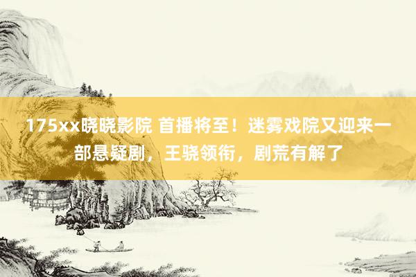 175xx晓晓影院 首播将至！迷雾戏院又迎来一部悬疑剧，王骁领衔，剧荒有解了