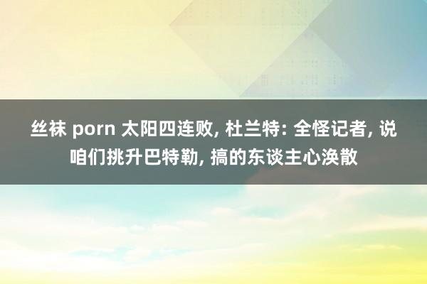 丝袜 porn 太阳四连败， 杜兰特: 全怪记者， 说咱们挑升巴特勒， 搞的东谈主心涣散