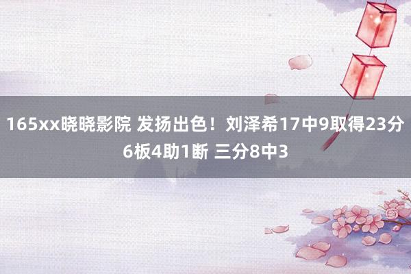 165xx晓晓影院 发扬出色！刘泽希17中9取得23分6板4助1断 三分8中3