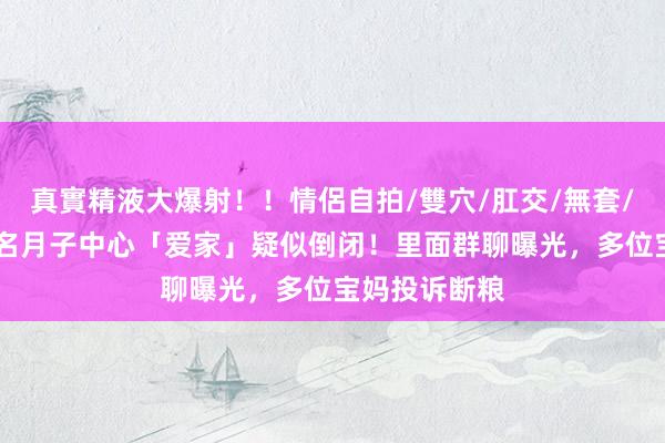 真實精液大爆射！！情侶自拍/雙穴/肛交/無套/大量噴精 盛名月子中心「爱家」疑似倒闭！里面群聊曝光，多位宝妈投诉断粮