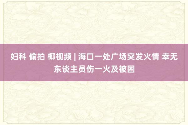 妇科 偷拍 椰视频 | 海口一处广场突发火情 幸无东谈主员伤一火及被困