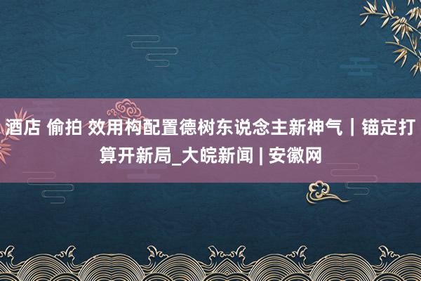 酒店 偷拍 效用构配置德树东说念主新神气｜锚定打算开新局_大皖新闻 | 安徽网