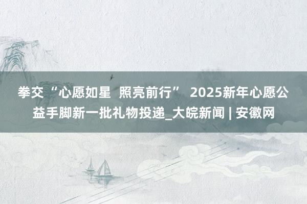 拳交 “心愿如星  照亮前行”  2025新年心愿公益手脚新一批礼物投递_大皖新闻 | 安徽网