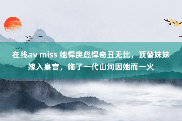 在线av miss 她悍戾彪悍奇丑无比，顶替妹妹嫁入皇宫，临了一代山河因她而一火