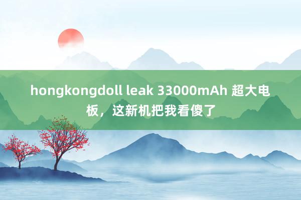 hongkongdoll leak 33000mAh 超大电板，这新机把我看傻了