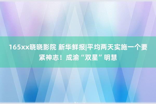 165xx晓晓影院 新华鲜报|平均两天实施一个要紧神志！成渝“双星”明慧