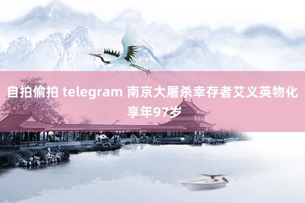 自拍偷拍 telegram 南京大屠杀幸存者艾义英物化 享年97岁