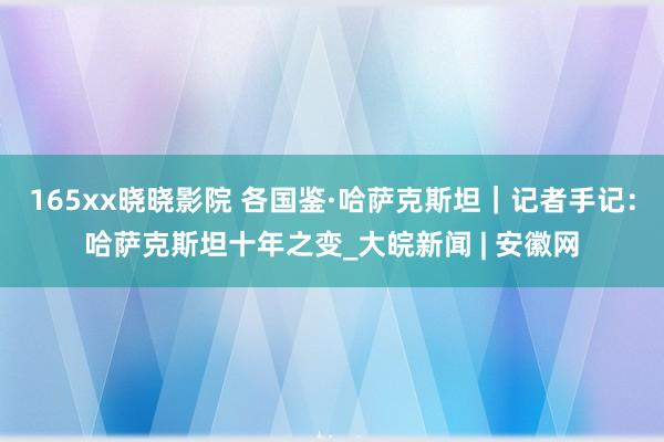 165xx晓晓影院 各国鉴·哈萨克斯坦｜记者手记：哈萨克斯坦十年之变_大皖新闻 | 安徽网